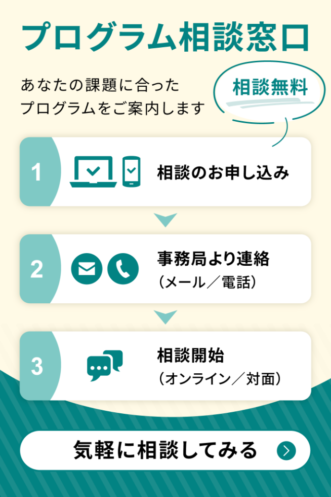 プログラム相談窓口（相談無料）あなたの課題に合ったプログラムをご案内します。お申し込みの流れ：1.相談のお申し込み 2.事務局より連絡（メール／電話）3.相談開始（オンライン／対面）。相談フォームへ。