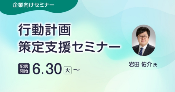 企業向けセミナー：行動計画策定支援セミナー 配信開始：6月30日火曜日～ 講師：岩田 佑介氏