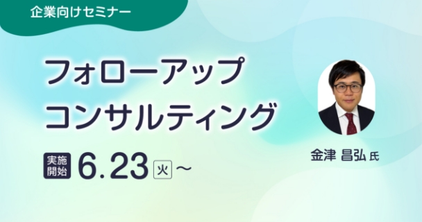企業向けセミナー：フォローアップコンサルティング 実施開始：6月23日火曜日～ 講師：金津 昌弘氏