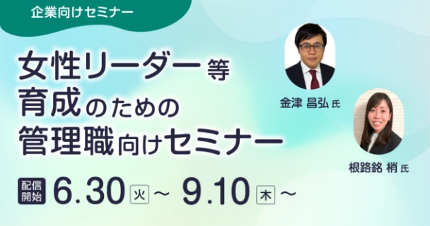 企業向けセミナー：女性リーダー等育成のための管理職向けセミナー 配信開始：6月30日火曜日～ 9月10日木曜日～ 講師：金津 昌弘氏、根路銘 梢氏