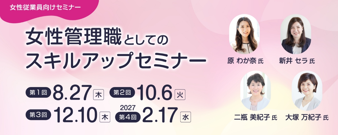 女性従業員向けセミナー：女性管理職としてのスキルアップセミナー 第1回：8月27日木曜日 第2回：10月6日火曜日 第3回：12月10日木曜日 第4回：2027年2月17日水曜日 講師：原 わか奈氏、新井 セラ氏、二瓶 美紀子氏、大塚 万紀子氏