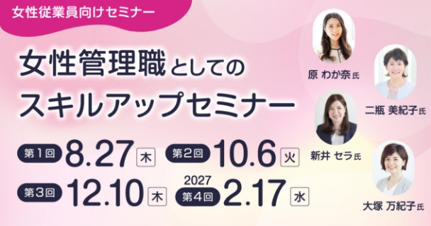 女性従業員向けセミナー：女性管理職としてのスキルアップセミナー 第1回：8月27日木曜日 第2回：10月6日火曜日 第3回：12月10日木曜日 第4回：2027年2月17日水曜日 講師：原 わか奈氏、新井 セラ氏、二瓶 美紀子氏、大塚 万紀子氏