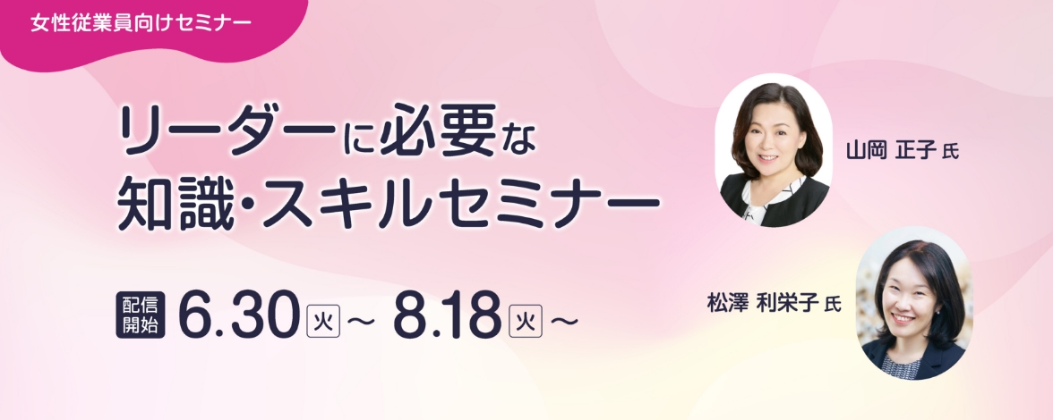 女性従業員向けセミナー：リーダーに必要な知識・スキルセミナー 配信開始：6月30日火曜日～ 8月18日火曜日～ 講師：山岡 正子氏、松澤 利栄子氏