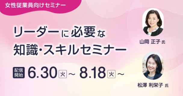 女性従業員向けセミナー：リーダーに必要な知識・スキルセミナー 配信開始：6月30日火曜日～ 8月18日火曜日～ 講師：山岡 正子氏、松澤 利栄子氏