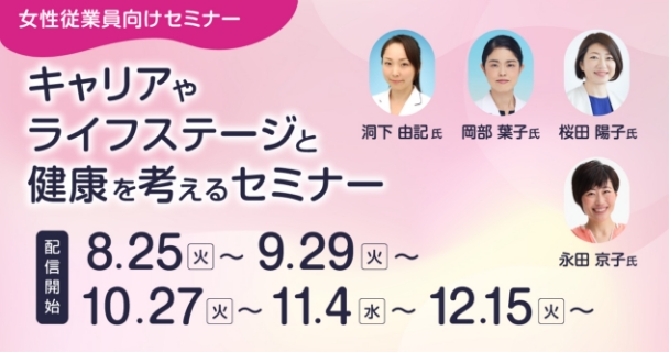 女性従業員向けセミナー：キャリアやライフステージと健康を考えるセミナー 配信開始：8月25日火曜日～ 9月29日火曜日～ 10月27日火曜日～ 11月4日水曜日 12月15日火曜日～ 講師：洞下 由記氏、岡部 葉子氏、桜田 陽子氏、永田 京子氏