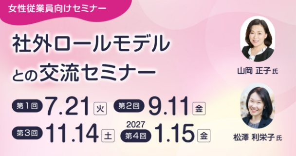 女性従業員向けセミナー：社外ロールモデルとの交流セミナー 第1回：7月21日火曜日 第2回：9月11日金曜日 第3回：11月14日土曜日 第4回：2027年1月15日金曜日 講師：山岡 正子氏、松澤 利栄子氏