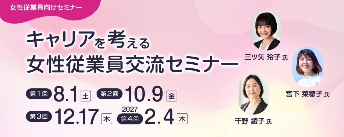 女性従業員向けセミナー：キャリアを考える女性従業員交流セミナー 第1回：8月1日土曜日 第2回：10月9日金曜日 第3回：12月17日木曜日 第4回：2027年2月4日木曜日 講師：三ツ矢 玲子氏、宮下 菜穂子氏、千野 綾子氏