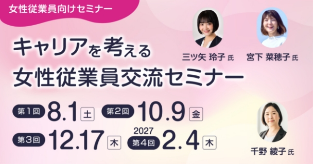 女性従業員向けセミナー：キャリアを考える女性従業員交流セミナー 第1回：8月1日土曜日 第2回：10月9日金曜日 第3回：12月17日木曜日 第4回：2027年2月4日木曜日 講師：三ツ矢 玲子氏、宮下 菜穂子氏、千野 綾子氏