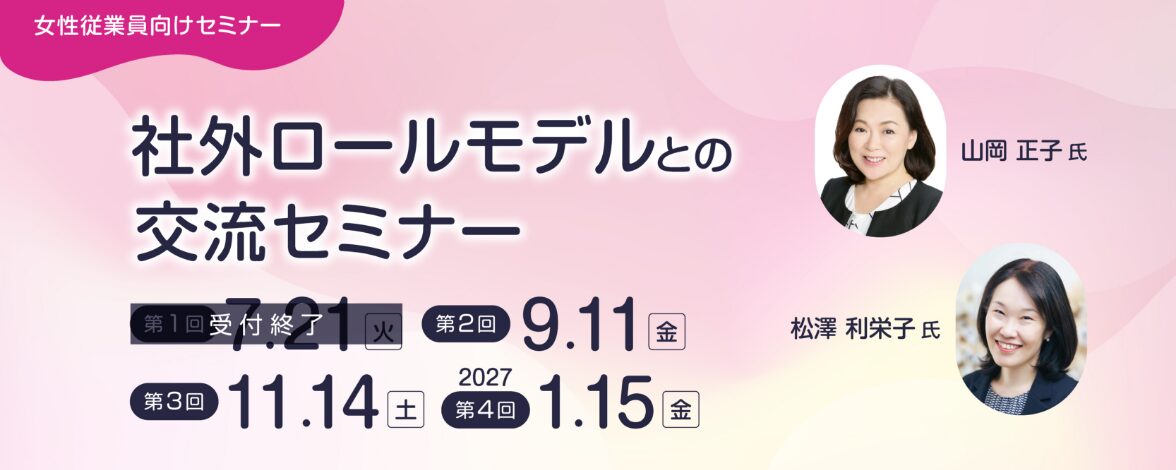 女性従業員向けセミナー：社外ロールモデルとの交流セミナー 第1回：7月21日火曜日 第2回：9月11日金曜日 第3回：11月14日土曜日 第4回：2027年1月15日金曜日 講師：山岡 正子氏、松澤 利栄子氏