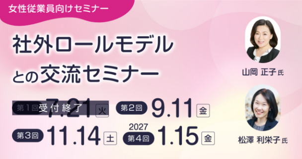 女性従業員向けセミナー：社外ロールモデルとの交流セミナー 第1回：7月21日火曜日 第2回：9月11日金曜日 第3回：11月14日土曜日 第4回：2027年1月15日金曜日 講師：山岡 正子氏、松澤 利栄子氏