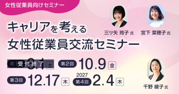 女性従業員向けセミナー：キャリアを考える女性従業員交流セミナー 第1回：8月1日土曜日 第2回：10月9日金曜日 第3回：12月17日木曜日 第4回：2027年2月4日木曜日 講師：三ツ矢 玲子氏、宮下 菜穂子氏、千野 綾子氏