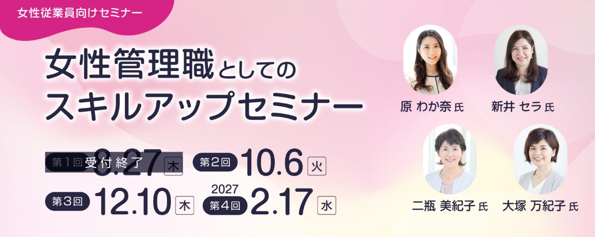 女性従業員向けセミナー：女性管理職としてのスキルアップセミナー 第1回：8月27日木曜日 第2回：10月6日火曜日 第3回：12月10日木曜日 第4回：2027年2月17日水曜日 講師：原 わか奈氏、新井 セラ氏、二瓶 美紀子氏、大塚 万紀子氏