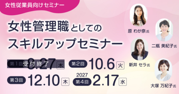 女性従業員向けセミナー：女性管理職としてのスキルアップセミナー 第1回：8月27日木曜日 第2回：10月6日火曜日 第3回：12月10日木曜日 第4回：2027年2月17日水曜日 講師：原 わか奈氏、新井 セラ氏、二瓶 美紀子氏、大塚 万紀子氏