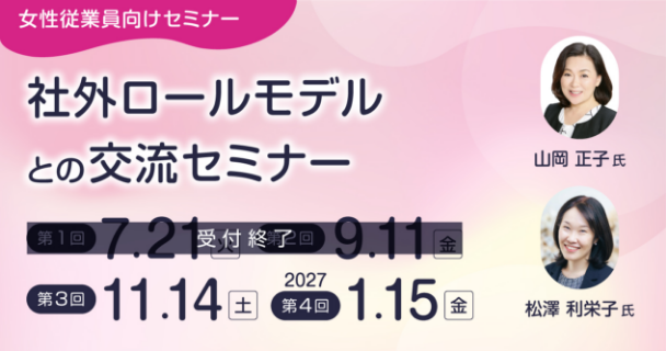 女性従業員向けセミナー：社外ロールモデルとの交流セミナー 第1回：7月21日火曜日 第2回：9月11日金曜日 第3回：11月14日土曜日 第4回：2027年1月15日金曜日 講師：山岡 正子氏、松澤 利栄子氏