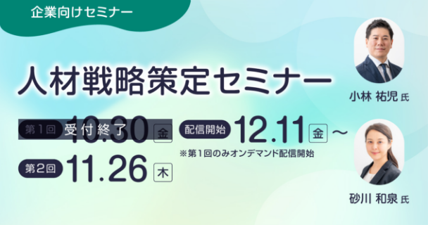 企業向けセミナー：人材戦略策定セミナー 第1回：10月30日金曜日 配信開始：12月11日金曜日 ※第1回のみオンデマンド配信開始 第2回：11月26日木曜日 講師：小林 祐児氏、砂川 和泉氏